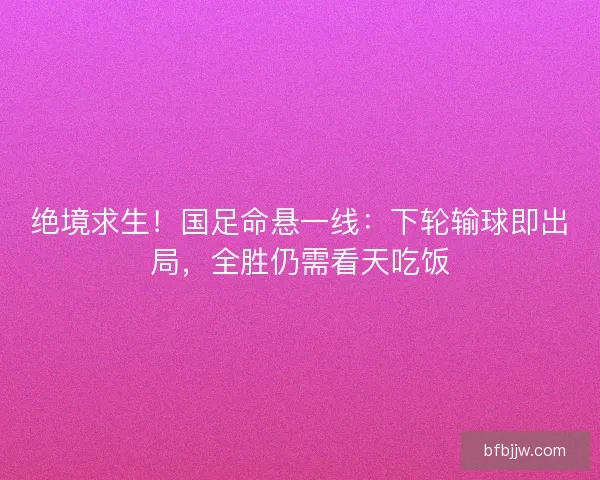 绝境求生！国足命悬一线：下轮输球即出局，全胜仍需看天吃饭