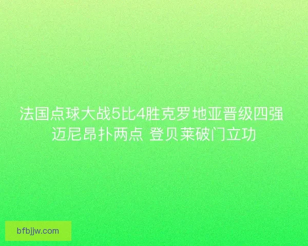 法国点球大战5比4胜克罗地亚晋级四强 迈尼昂扑两点 登贝莱破门立功