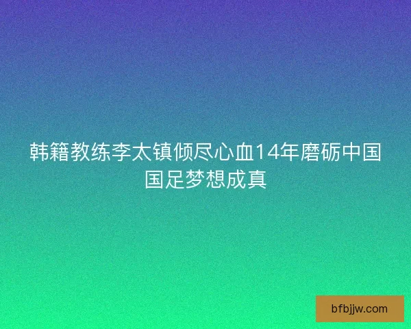 韩籍教练李太镇倾尽心血14年磨砺中国国足梦想成真