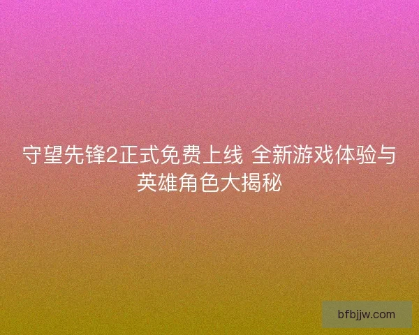 守望先锋2正式免费上线 全新游戏体验与英雄角色大揭秘