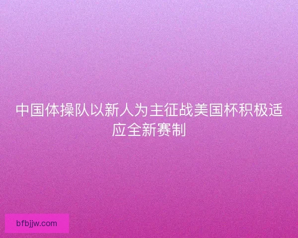 中国体操队以新人为主征战美国杯积极适应全新赛制