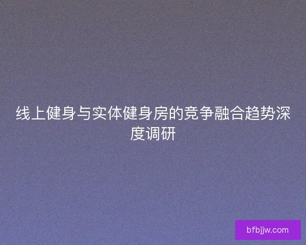 线上健身与实体健身房的竞争融合趋势深度调研