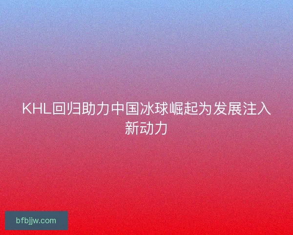 KHL回归助力中国冰球崛起为发展注入新动力