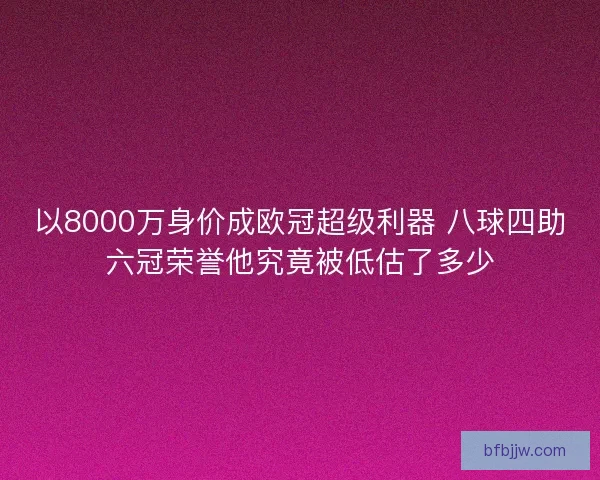 以8000万身价成欧冠超级利器 八球四助六冠荣誉他究竟被低估了多少