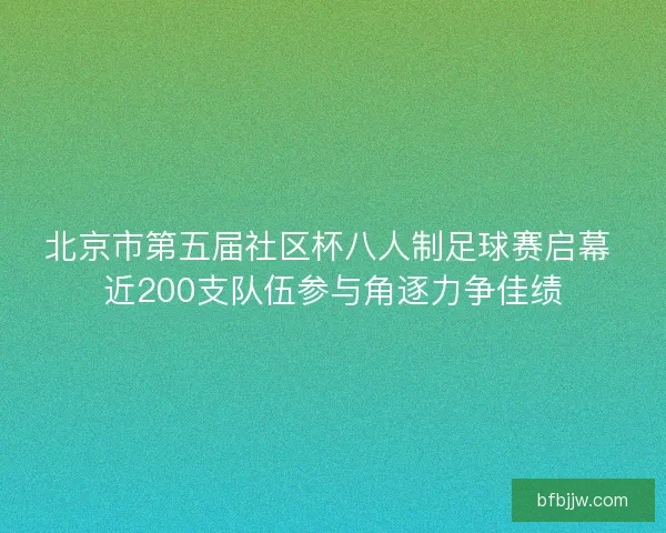 北京市第五届社区杯八人制足球赛启幕 近200支队伍参与角逐力争佳绩
