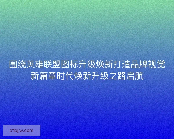 围绕英雄联盟图标升级焕新打造品牌视觉新篇章时代焕新升级之路启航