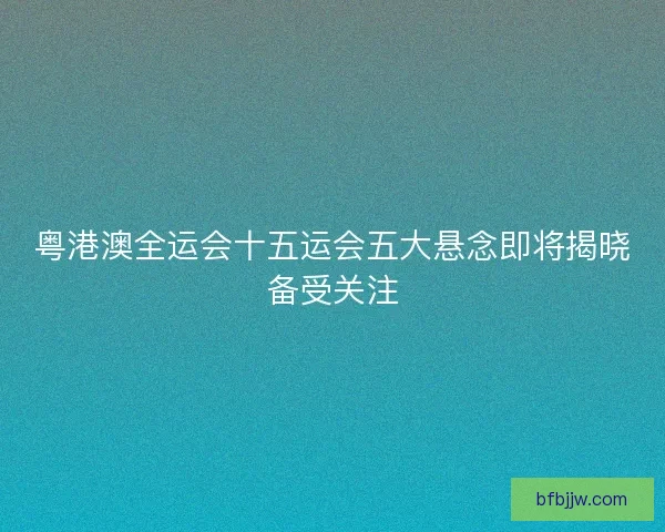 粤港澳全运会十五运会五大悬念即将揭晓备受关注