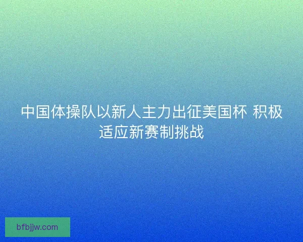中国体操队以新人主力出征美国杯 积极适应新赛制挑战