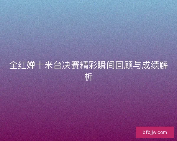 全红婵十米台决赛精彩瞬间回顾与成绩解析