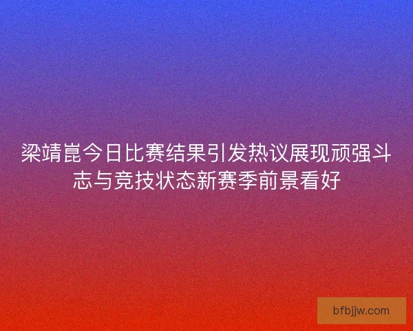 梁靖崑今日比赛结果引发热议展现顽强斗志与竞技状态新赛季前景看好 梁靖崑今日比赛结果引发热议展现顽强斗志与竞技状态新赛季前景看好