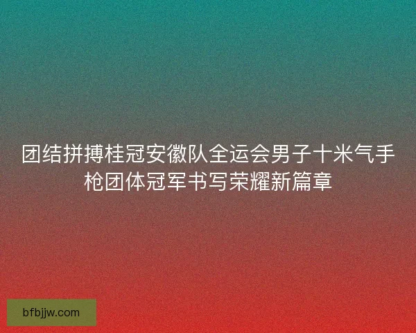 团结拼搏桂冠安徽队全运会男子十米气手枪团体冠军书写荣耀新篇章