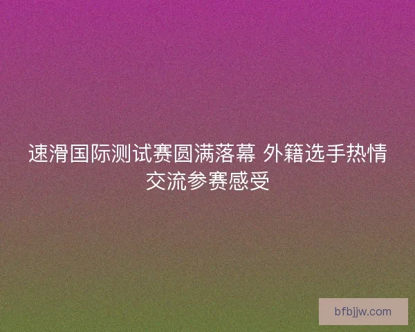 速滑国际测试赛圆满落幕 外籍选手热情交流参赛感受