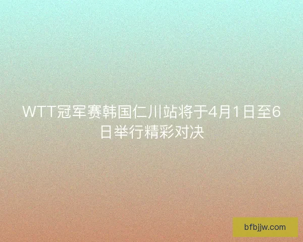 WTT冠军赛韩国仁川站将于4月1日至6日举行精彩对决