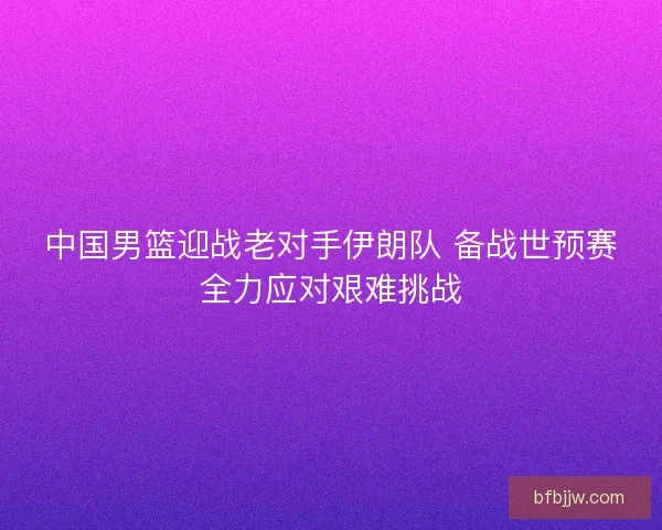 中国男篮迎战老对手伊朗队 备战世预赛全力应对艰难挑战 中国男篮迎战老对手伊朗队 备战世预赛全力应对艰难挑战