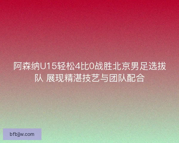 阿森纳U15轻松4比0战胜北京男足选拔队 展现精湛技艺与团队配合