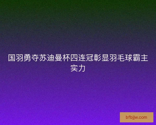 国羽勇夺苏迪曼杯四连冠彰显羽毛球霸主实力